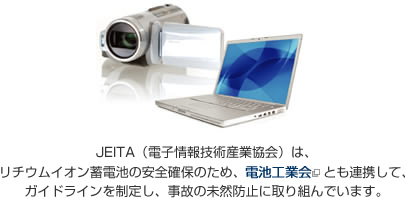 JEITA�i�d�q���Z�p�Y�Ƌ���j�́A���`�E���C�I���d�r�̈��S�m�ۂ̂��ߓd�r�H�Ɖ�Ƃ��A�g���Ĉ��S���m�ۂ̂��߂̃K�C�h���C���𐧒肵�āA���̖̂��R�h�~�Ɏ��g��ł��܂��B