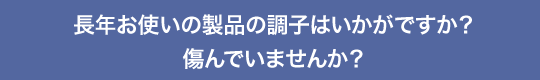 長年お使いの製品の調子はいかがですか? 傷んでいませんか?