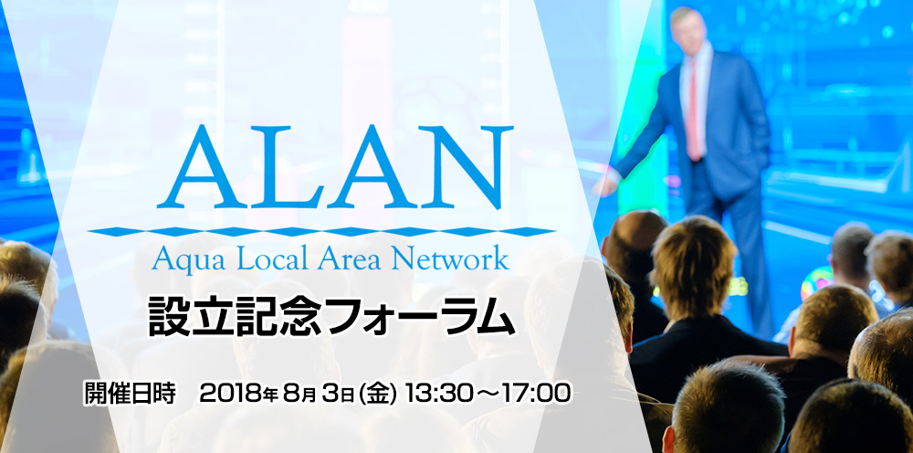 ALAN(Aqua Local Area Network) 設立記念フォーラム 開催日時　2018年8月3日(金) 13:30～17:00