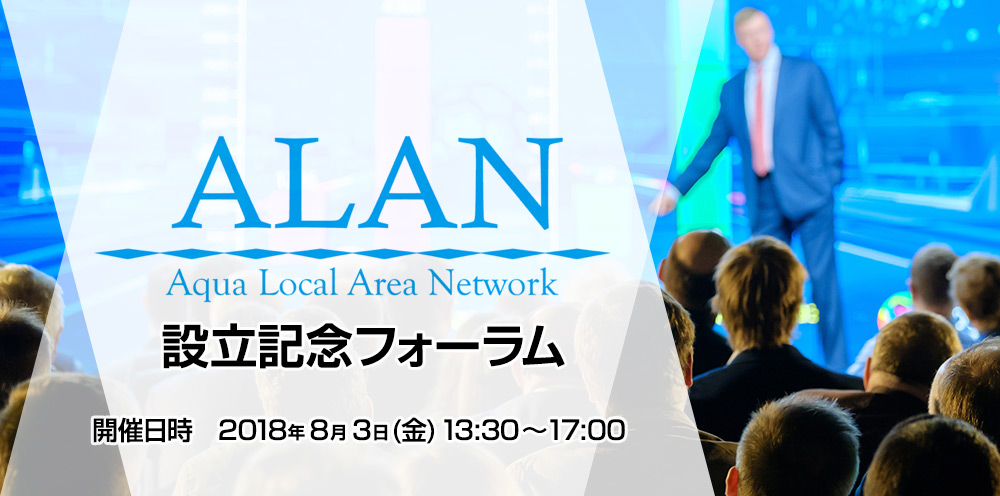 ALAN(Aqua Local Area Network) 設立記念フォーラム 開催日時 2018年8月3日(金) 13:30~17:00